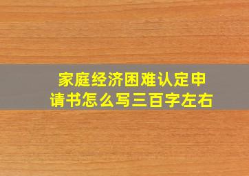 家庭经济困难认定申请书怎么写三百字左右