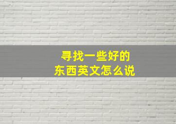 寻找一些好的东西英文怎么说