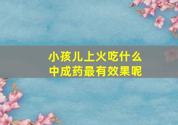 小孩儿上火吃什么中成药最有效果呢