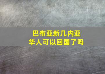 巴布亚新几内亚华人可以回国了吗