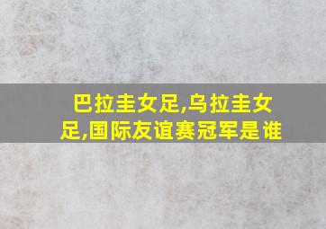 巴拉圭女足,乌拉圭女足,国际友谊赛冠军是谁