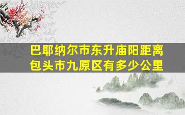 巴耶纳尔市东升庙阳距离包头市九原区有多少公里