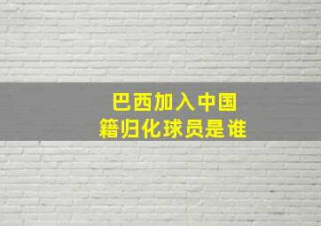 巴西加入中国籍归化球员是谁