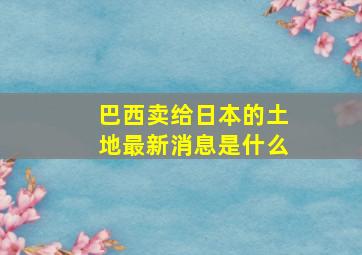 巴西卖给日本的土地最新消息是什么