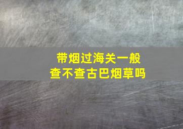 带烟过海关一般查不查古巴烟草吗