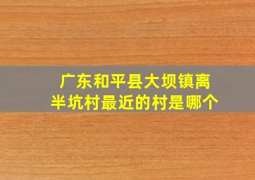 广东和平县大坝镇离半坑村最近的村是哪个