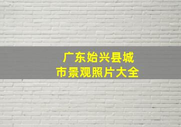 广东始兴县城市景观照片大全