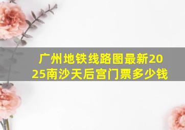 广州地铁线路图最新2025南沙天后宫门票多少钱