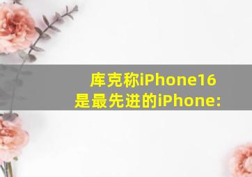 库克称iPhone16是最先进的iPhone: