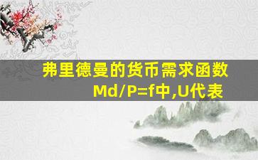 弗里德曼的货币需求函数Md/P=f中,U代表