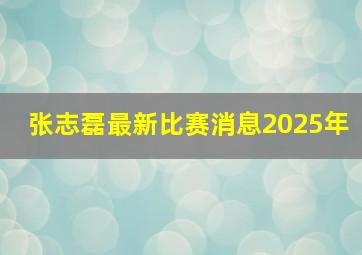 张志磊最新比赛消息2025年