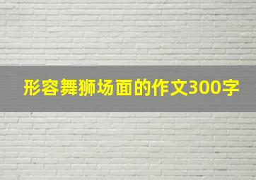 形容舞狮场面的作文300字