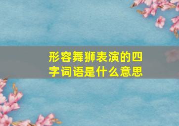 形容舞狮表演的四字词语是什么意思