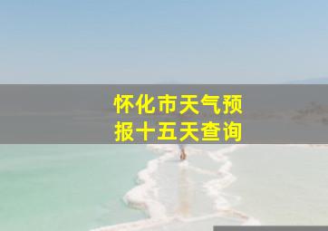 怀化市天气预报十五天查询