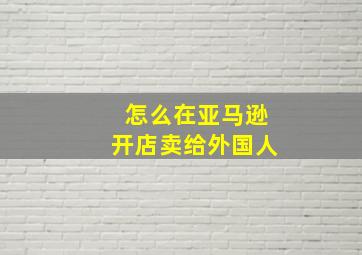 怎么在亚马逊开店卖给外国人