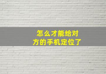 怎么才能给对方的手机定位了