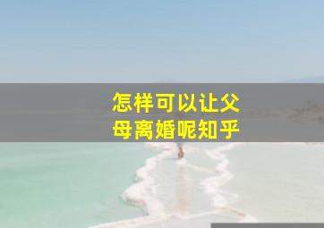 怎样可以让父母离婚呢知乎