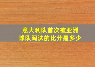 意大利队首次被亚洲球队淘汰的比分是多少