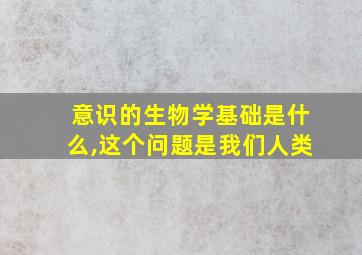 意识的生物学基础是什么,这个问题是我们人类