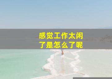 感觉工作太闲了是怎么了呢