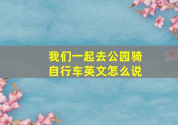 我们一起去公园骑自行车英文怎么说