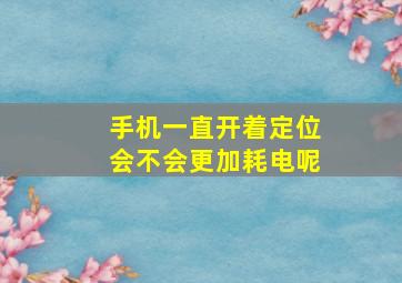 手机一直开着定位会不会更加耗电呢