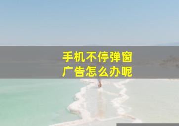 手机不停弹窗广告怎么办呢