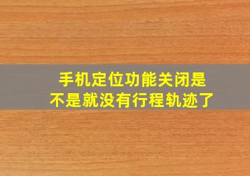 手机定位功能关闭是不是就没有行程轨迹了