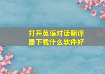 打开英语对话翻译器下载什么软件好