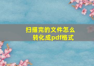 扫描完的文件怎么转化成pdf格式