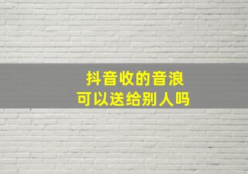 抖音收的音浪可以送给别人吗