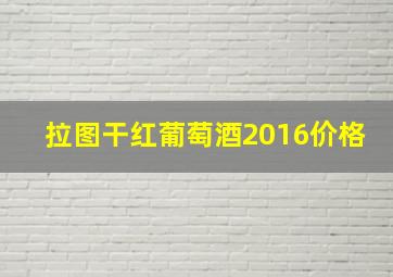 拉图干红葡萄酒2016价格