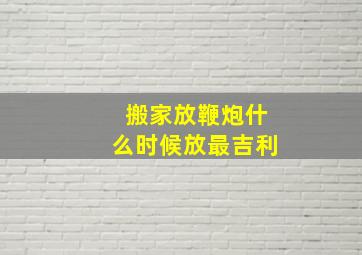 搬家放鞭炮什么时候放最吉利