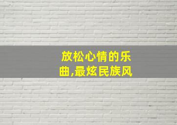 放松心情的乐曲,最炫民族风