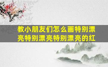 教小朋友们怎么画特别漂亮特别漂亮特别漂亮的红