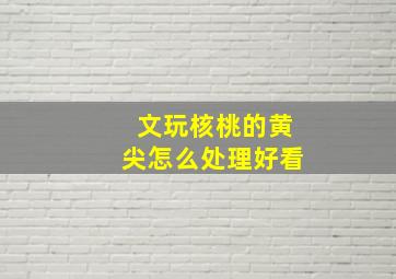 文玩核桃的黄尖怎么处理好看