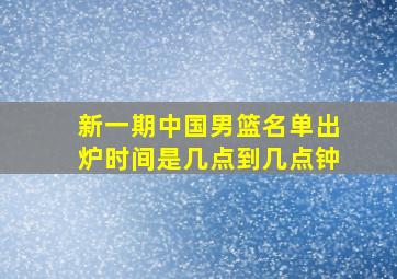 新一期中国男篮名单出炉时间是几点到几点钟