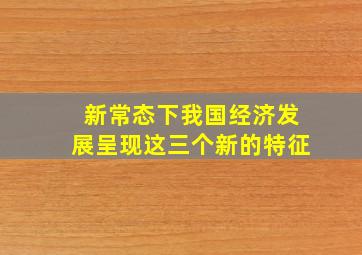 新常态下我国经济发展呈现这三个新的特征