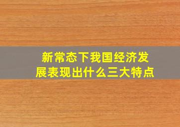 新常态下我国经济发展表现出什么三大特点