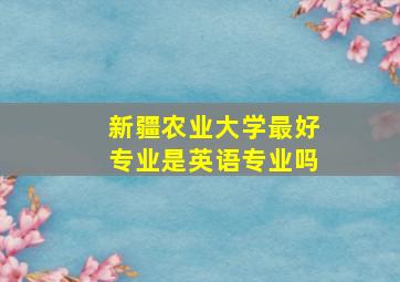 新疆农业大学最好专业是英语专业吗