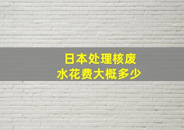 日本处理核废水花费大概多少