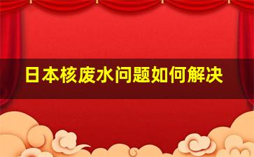 日本核废水问题如何解决