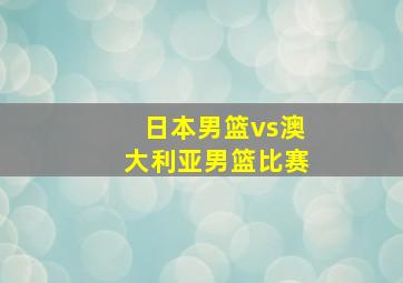 日本男篮vs澳大利亚男篮比赛