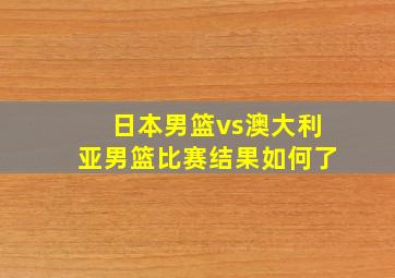 日本男篮vs澳大利亚男篮比赛结果如何了