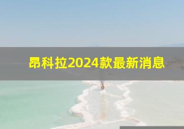 昂科拉2024款最新消息