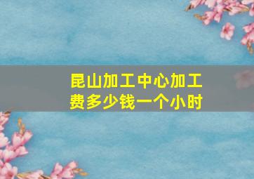 昆山加工中心加工费多少钱一个小时