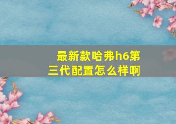 最新款哈弗h6第三代配置怎么样啊