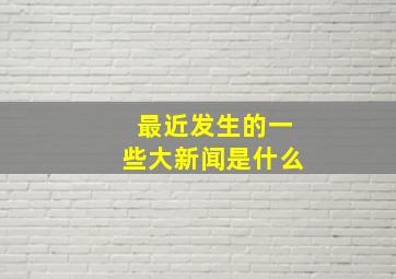 最近发生的一些大新闻是什么