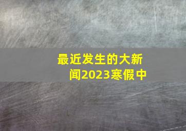 最近发生的大新闻2023寒假中