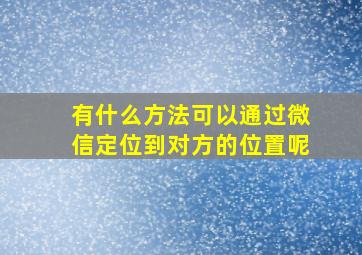 有什么方法可以通过微信定位到对方的位置呢